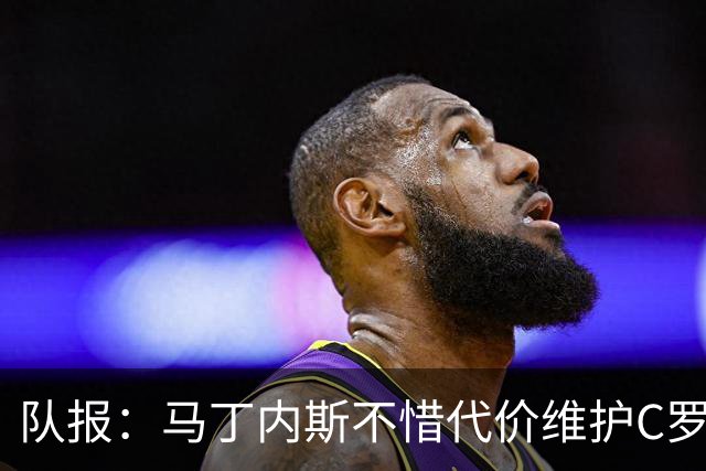 队报：马丁内斯不惜代价维护C罗地位，B费B席巅峰期可能已被消耗